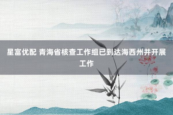 星富优配 青海省核查工作组已到达海西州并开展工作