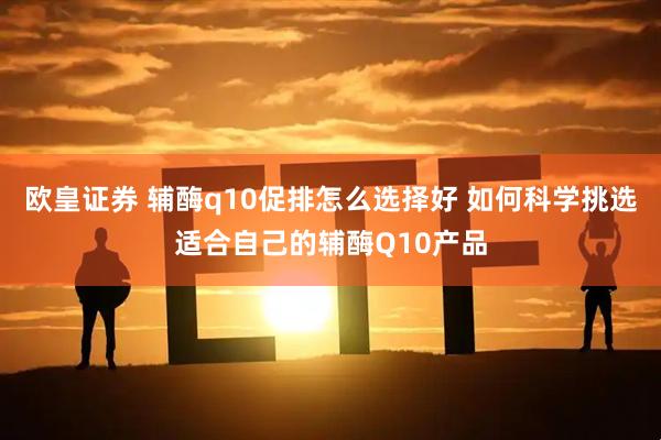 欧皇证券 辅酶q10促排怎么选择好 如何科学挑选适合自己的辅酶Q10产品