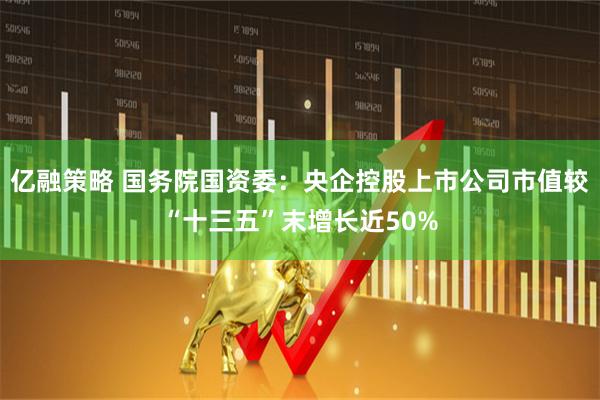 亿融策略 国务院国资委：央企控股上市公司市值较“十三五”末增长近50%