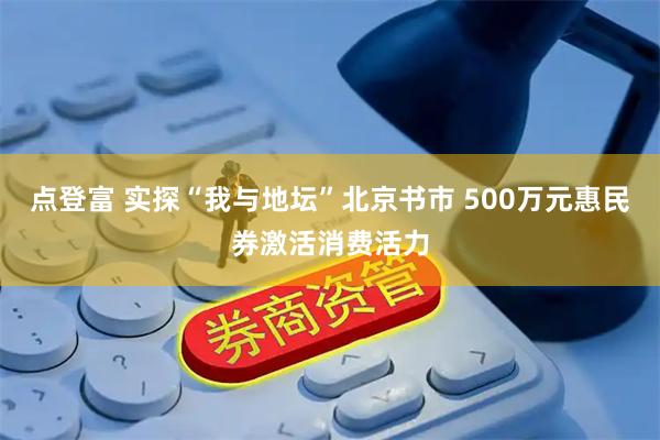 点登富 实探“我与地坛”北京书市 500万元惠民券激活消费活力