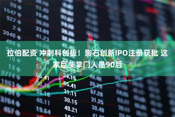 拉伯配资 冲刺科创板！影石创新IPO注册获批 这家巨头掌门人是90后