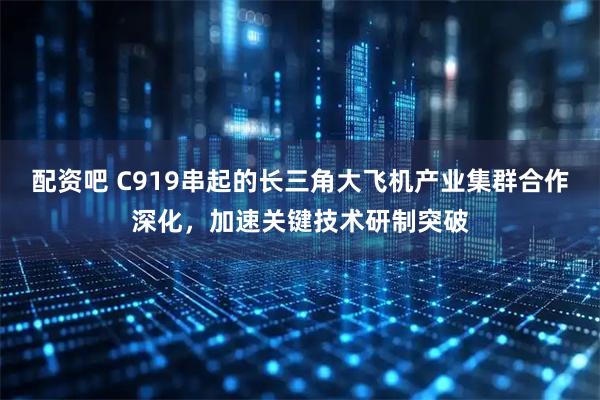 配资吧 C919串起的长三角大飞机产业集群合作深化，加速关键技术研制突破