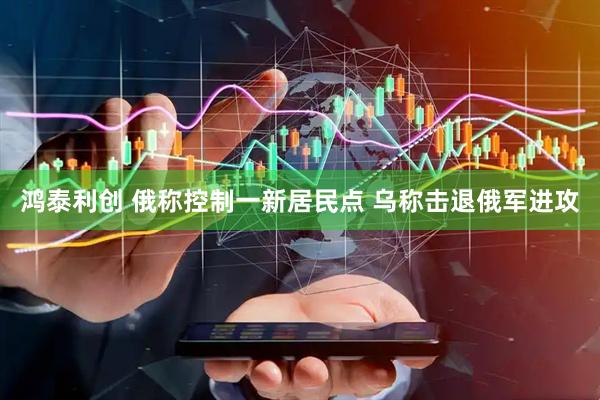 鸿泰利创 俄称控制一新居民点 乌称击退俄军进攻