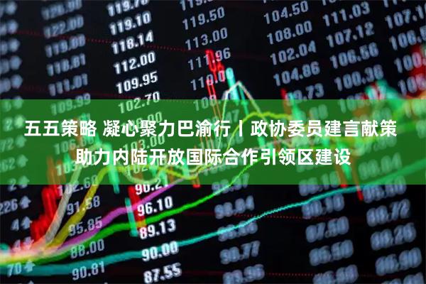 五五策略 凝心聚力巴渝行丨政协委员建言献策 助力内陆开放国际合作引领区建设