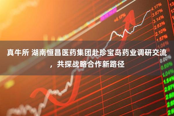 真牛所 湖南恒昌医药集团赴珍宝岛药业调研交流，共探战略合作新路径