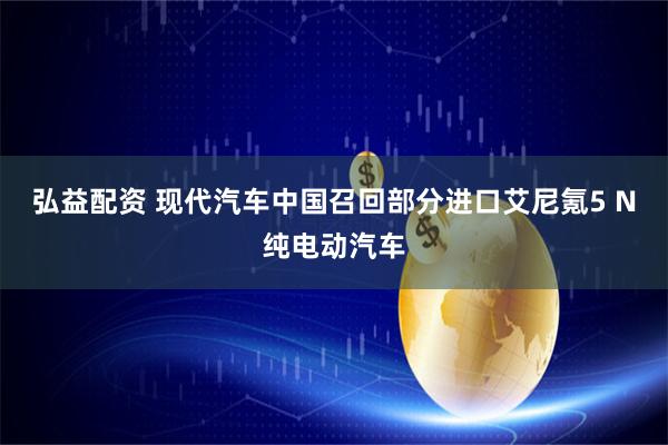 弘益配资 现代汽车中国召回部分进口艾尼氪5 N纯电动汽车