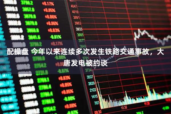 配操盘 今年以来连续多次发生铁路交通事故,大唐发电被约谈