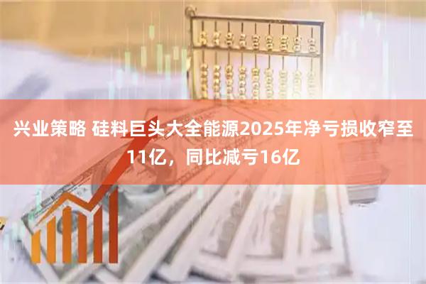 兴业策略 硅料巨头大全能源2025年净亏损收窄至11亿,同比减亏16亿