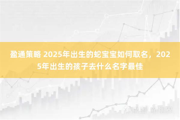 盈通策略 2025年出生的蛇宝宝如何取名，2025年出生的孩子去什么名字最佳