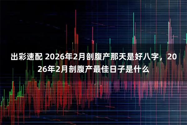 出彩速配 2026年2月剖腹产那天是好八字,2026年2月剖腹产最佳日子是什么