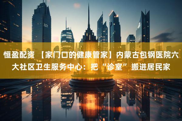 恒盈配资 【家门口的健康管家】内蒙古包钢医院六大社区卫生服务中心：把 “诊室” 搬进居民家