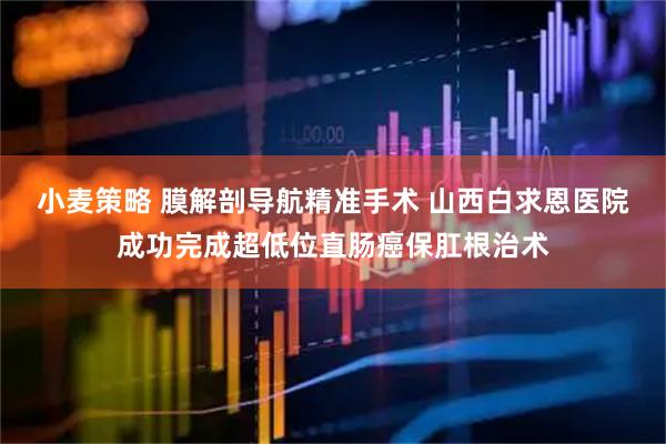 小麦策略 膜解剖导航精准手术 山西白求恩医院成功完成超低位直肠癌保肛根治术