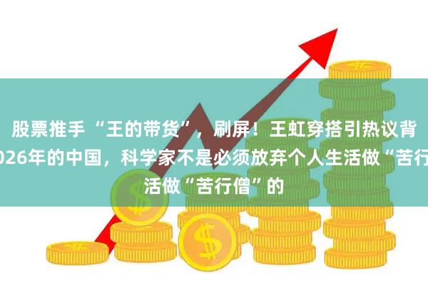 股票推手 “王的带货”，刷屏！王虹穿搭引热议背后：2026年的中国，科学家不是必须放弃个人生活做“苦行僧”的